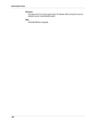 200
Administrator Guide
Whitelist
Anti-spam term for a known good mail or IP address. Mail coming from such an
address may be “automatically trusted”.
XML
eXtended Markup Language.
 