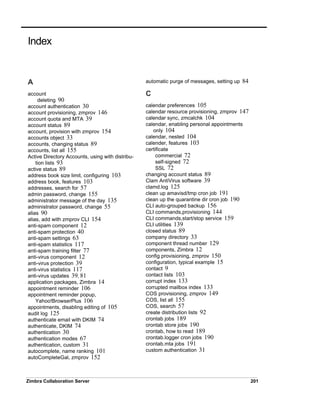 Zimbra Collaboration Server 201
A
account
deleting 90
account authentication 30
account provisioning, zmprov 146
account quota and MTA 39
account status 89
account, provision with zmprov 154
accounts object 33
accounts, changing status 89
accounts, list all 155
Active Directory Accounts, using with distribu-
tion lists 93
active status 89
address book size limit, configuring 103
address book, features 103
addresses, search for 57
admin password, change 155
administrator message of the day 135
administrator password, change 55
alias 90
alias, add with zmprov CLI 154
anti-spam component 12
anti-spam protection 40
anti-spam settings 63
anti-spam statistics 117
anti-spam training filter 77
anti-virus component 12
anti-virus protection 39
anti-virus statistics 117
anti-virus updates 39, 81
application packages, Zimbra 14
appointment reminder 106
appointment reminder popup,
Yahoo!BrowserPlus 106
appointments, disabling editing of 105
audit log 125
authenticate email with DKIM 74
authenticate, DKIM 74
authentication 30
authentication modes 67
authentication, custom 31
autocomplete, name ranking 101
autoCompleteGal, zmprov 152
automatic purge of messages, setting up 84
C
calendar preferences 105
calendar resource provisioning, zmprov 147
calendar sync, zmcalchk 104
calendar, enabling personal appointments
only 104
calendar, nested 104
calender, features 103
certificate
commercial 72
self-signed 72
SSL 72
changing account status 89
Clam AntiVirus software 39
clamd.log 125
clean up amavisd/tmp cron job 191
clean up the quarantine dir cron job 190
CLI auto-grouped backup 156
CLI commands,provisioning 144
CLI commands,start/stop service 159
CLI utilities 139
closed status 89
company directory 33
component thread number 129
components, Zimbra 12
config provisioning, zmprov 150
configuration, typical example 15
contact 9
contact lists 103
corrupt index 133
corrupted mailbox index 133
COS provisioning, zmprov 149
COS, list all 155
COS, search 57
create distribution lists 92
crontab jobs 189
crontab store jobs 190
crontab, how to read 189
crontab.logger cron jobs 190
crontab.mta jobs 191
custom authentication 31
Index
 