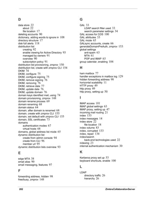 202 ZimbraCollaborationServer
D
data store 22
about 22
file location 17
deleting accounts 90
dictionary, adding words to ignore in 108
directory structure 17
disk full alerts 118
distribution list
creating 92
enable viewing for Active Directory 93
managed by owners 91
overview 90
subscription policy 91
distribution list provisioning, zmprov 150
distribution list, create with zmprov CLI 154
DKIM 74
DKIM, configure 75
DKIM, configure signing 75
DKIM, remove signing 76
DKIM, removing 76
DKIM, retrieve data 77
DKIM, update data 76
DKIM, update domain 76
domain keys identified mail, using 74
domain provisioning, zmprov 148
domain rename process 69
domain renaming 68
domain status 64
domain, after domain is renamed 68
domain, create with zmprov CLI 155
domain, set default with zmprov CLI 155
domain, SSL certificates 73
domains
authentication modes 67
virtual hosts 68
domains, global address list mode 65
dynamic distribution list
create from admin console 94
create from CLI 96
member url 95
dynamic distribution lists overview 93
E
edge MTA 38
email alias 90
email messaging, features 97
F
forwarding address, hidden 98
free/busy, zmprov 148
G
GAL 33
LDAP search filter used 33
search parameter settings 34
GAL access for COS 100
GAL attributes 33
GAL mode 65
GALsync accounts, create 66
generateDomainPreAuth, zmprov 153
global settings
anti-spam 63
MTA 61
POP and IMAP 63
group calendar, enabling 104
H
ham mailbox 77
handler exceptions in mailbox log 129
hidden forwarding address 98
horizontal scalability 11
HTTP proxy 49
http proxy 49
http proxy, setting up 50
I
IMAP access 101
IMAP global settings 63
IMAP proxy, setting up 47
incoming mail routing 21
index 133
index messages 14
index store 22
file location 18
index volume 83
index, corrupted 133
index, repair 134
index/search
back-end technologies used 22
indexing 23
internal authentication mechanism 30
K
Kerberos proxy set up 53
keyboard shortcuts, enable 100
L
LDAP
directory traffic 26
hierarchy 26
 