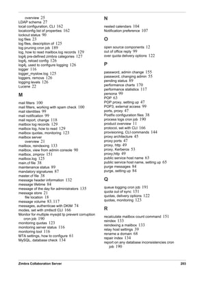 Zimbra Collaboration Server 203
overview 25
LDAP schema 27
local configuration, CLI 162
localconfig list of properties 162
lockout status 90
log files 23
log files, description of 125
log pruning cron job 189
log, how to read mailbox.log records 129
log4j pre-defined zimbra categories 127
log4j, reload config 126
log4j, used to configure logging 126
logger 116
logger_myslow.log 125
loggers, remove 126
logging levels 126
Lucene 22
M
mail filters 100
mail filters, working with spam check 100
mail identities 99
mail notification 99
mail report, change 118
mailbox log records 129
mailbox log, how to read 129
mailbox quotas, monitoring 123
mailbox server
overview 21
mailbox, reindexing 133
mailbox, view from admin console 90
mailbox, zmprov 151
mailbox.log 125
main.cf file 38
maintenance status 89
mandatory signatures 87
master.cf file 38
message header information 132
message lifetime 84
message of the day for administrators 135
message store 21
file location 18
message volume 83, 117
messages, authenticae with DKIM 74
modes, set with zmtlsctl CLI 166
Monitor for multiple mysqld tp prevent corruption
cron job 190
monitoring quotas 123
monitoring server status 116
monitoring tool 116
MTA settings, how to configure 61
MySQL, database check 134
N
nested calendars 104
Notification preference 107
O
open source components 12
out of office reply 99
over quota delivery options 122
P
password, admin change 155
password, changing admin 55
pending status 89
performance charts 170
performance statistics 117
persona 99
POP 63
POP proxy, setting up 47
POP3, external access 99
ports, proxy 47
Postfix configuration files 38
process logs cron job 190
product overview 11
protocol, set with CLI 166
provisioning, CLI commands 144
proxy architecture 45
proxy ports 47
proxy, http 49
proxy, Kerberos 53
proxy,http 49
public service host name 63
public service host name, setting up 65
purge messages 84
purge, setting up 84
Q
queue logging cron job 191
quota out of sync 151
quotas, delivery options 122
quotas, monitoring 123
R
recalculate mailbox count command 151
reindex 133
reindexing a mailbox 133
relay host settings 39
rename a domain 68
repair index 134
report on any database inconsistencies cron
job 190
 