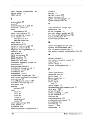 204 ZimbraCollaborationServer
report, database inconsistencies 190
reports, MySQL 134
REST URL 63
S
schema, LDAP 27
search 57
search for accounts by COS 57
searchGAL, zmprov 152
server
volume settings 83
server mode, changing 166
server provisioning, zmprov 149
server statistics 117
message count 117
message volume 117
server status 116
service,start/stop 159
signatures, maximum length 99
signatures, system-wide 87
single sign-on using SPNEGO 179
smart host 39
SMS, enable 107
SMTP authentication 38
SMTP restrictions 39
SNMP monitoring 134
SNMP traps, error 134
spam bayes auto-expiry cron job 191
spam mailbox 77
spam message lifetime 84
spam training cleanup cron job 191
spam training cron tab 191
spam training filter 77
spam training, CLI 172
spam white list, for mail filters 100
spam, turning on/off training attributes 78
spamtrain .log 125
spell, adding words to ignore 108
stack traces in mailbox log 129
start service 159
statistics
anti-spam 117
status
active 89
closed 89
locked 89
lockout 90
maintenance 89
pending 89
status logging cron job 190
status, domain 64
stop service 159
subscripton policies for distributio list 91
support 9
sync.log 125
syncGAL, zmprov 153
system architecture 12
system architecture graphic 13
system-wide signatures 87
T
Table maintenance cron job 190
tasks feature 106
tgz file, zmmailbox 165
third-party software bundled with 12
time zone, enabling for Calendar 104
training filter for spam 77
trashed message lifetime 84
U
unread message count out of sync 151
updating anti-virus software 39, 81
URL for dynamic distribution list 95
user warning message, navigation from ZCS 108
V
vacation message 99
view mailbox from admin console 90
virtual host 68
volume settings 83
volumes, managing with CLI 173
Z
Zimbra applications 97
zimbra cron jobs 189
Zimbra logger 116
Zimbra monitor host 116
Zimbra MTA 37
Zimbra objects
ldap 28
Zimbra Schema 27
zimbraMailReferMode, use with proxy 52
zimlet gallery 114
zimlets, listing all 175
zimlets, upgrading 111, 113
zip file, zmmailbox 165
zmconfigd 14
zmdbintegrityreport 190
zmdbintegrityreport disable 190
zmmailbox tgz 165
zmmailbox zip 165
zmprov CLI 144
zmstat-chart 170
 