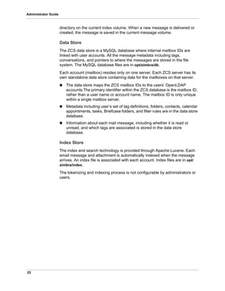 22
Administrator Guide
directory on the current index volume. When a new message is delivered or
created, the message is saved in the current message volume.
Data Store
The ZCS data store is a MySQL database where internal mailbox IDs are
linked with user accounts. All the message metadata including tags,
conversations, and pointers to where the messages are stored in the file
system. The MySQL database files are in opt/zimbra/db.
Each account (mailbox) resides only on one server. Each ZCS server has its
own standalone data store containing data for the mailboxes on that server.
 The data store maps the ZCS mailbox IDs to the users’ OpenLDAP
accounts.The primary identifier within the ZCS database is the mailbox ID,
rather than a user name or account name. The mailbox ID is only unique
within a single mailbox server.
 Metadata including user’s set of tag definitions, folders, contacts, calendar
appointments, tasks, Briefcase folders, and filter rules are in the data store
database.
 Information about each mail message, including whether it is read or
unread, and which tags are associated is stored in the data store
database.
Index Store
The index and search technology is provided through Apache Lucene. Each
email message and attachment is automatically indexed when the message
arrives. An index file is associated with each account. Index files are in opt/
zimbra/index.
The tokenizing and indexing process is not configurable by administrators or
users.
 