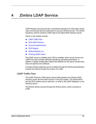 Zimbra Collaboration Server 25
4 Zimbra LDAP Service
LDAP directory services provide a centralized repository for information about
users and devices that are authorized to use your Zimbra service. The central
repository used for Zimbra’s LDAP data is the OpenLDAP directory server.
Topics in this chapter include:
LDAP Traffic Flow
ZCS LDAP Schema
Account Authentication
ZCS Objects
Global Address List
Flushing LDAP Cache
The LDAP server is installed when ZCS is installed. Each server has its own
LDAP entry that includes attributes specifying operating parameters. In
addition, a global configuration object sets defaults for any server whose entry
does not specify every attribute.
A subset of these attributes can be modified through the Zimbra administration
console and others through the zmprov CLI utility.
LDAP Traffic Flow
The LDAP Directory Traffic figure shows traffic between the Zimbra-LDAP
directory server and the other servers in the ZCS system. The Zimbra MTA
and the ZCS mailbox server read from, or write to, the LDAP database on the
directory server.
The Zimbra clients connect through the Zimbra server, which connects to
LDAP.
 