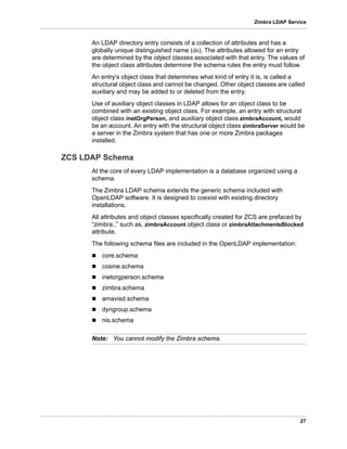 27
Zimbra LDAP Service
An LDAP directory entry consists of a collection of attributes and has a
globally unique distinguished name (dn). The attributes allowed for an entry
are determined by the object classes associated with that entry. The values of
the object class attributes determine the schema rules the entry must follow.
An entry’s object class that determines what kind of entry it is, is called a
structural object class and cannot be changed. Other object classes are called
auxiliary and may be added to or deleted from the entry.
Use of auxiliary object classes in LDAP allows for an object class to be
combined with an existing object class. For example, an entry with structural
object class inetOrgPerson, and auxiliary object class zimbraAccount, would
be an account. An entry with the structural object class zimbraServer would be
a server in the Zimbra system that has one or more Zimbra packages
installed.
ZCS LDAP Schema
At the core of every LDAP implementation is a database organized using a
schema.
The Zimbra LDAP schema extends the generic schema included with
OpenLDAP software. It is designed to coexist with existing directory
installations.
All attributes and object classes specifically created for ZCS are prefaced by
“zimbra.,” such as, zimbraAccount object class or zimbraAttachmentsBlocked
attribute.
The following schema files are included in the OpenLDAP implementation:
 core.schema
 cosine.schema
 inetorgperson.schema
 zimbra.schema
 amavisd.schema
 dyngroup.schema
 nis.schema
Note: You cannot modify the Zimbra schema.
 