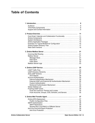 Zimbra Collaboration Server Open Source Edition 8.0 iii
Table of Contents
1 Introduction . . . . . . . . . . . . . . . . . . . . . . . . . . . . . . . . . . . . . . . . . . . . . . . . . 9
Audience . . . . . . . . . . . . . . . . . . . . . . . . . . . . . . . . . . . . . . . . . . . . . . . . . . . . 9
Third-Party Components . . . . . . . . . . . . . . . . . . . . . . . . . . . . . . . . . . . . . . . . 9
Support and Contact Information . . . . . . . . . . . . . . . . . . . . . . . . . . . . . . . . . . 9
2 Product Overview . . . . . . . . . . . . . . . . . . . . . . . . . . . . . . . . . . . . . . . . . . . 11
Core Email, Calendar and Collaboration Functionality . . . . . . . . . . . . . . . . 11
Zimbra Components . . . . . . . . . . . . . . . . . . . . . . . . . . . . . . . . . . . . . . . . . . 12
System Architecture . . . . . . . . . . . . . . . . . . . . . . . . . . . . . . . . . . . . . . . . . . . 12
Zimbra Application Packages . . . . . . . . . . . . . . . . . . . . . . . . . . . . . . . . . . . 14
Example of a Typical Multiserver Configuration . . . . . . . . . . . . . . . . . . . . . 15
Zimbra System Directory Tree . . . . . . . . . . . . . . . . . . . . . . . . . . . . . . . . . . . 17
Web Client Versions . . . . . . . . . . . . . . . . . . . . . . . . . . . . . . . . . . . . . . . . . . 18
3 Zimbra Mailbox Server . . . . . . . . . . . . . . . . . . . . . . . . . . . . . . . . . . . . . . . 21
Incoming Mail Routing . . . . . . . . . . . . . . . . . . . . . . . . . . . . . . . . . . . . . . . . . 21
Mailbox Server . . . . . . . . . . . . . . . . . . . . . . . . . . . . . . . . . . . . . . . . . . . . . . . 21
Message Store . . . . . . . . . . . . . . . . . . . . . . . . . . . . . . . . . . . . . . . . . . . . 21
Data Store. . . . . . . . . . . . . . . . . . . . . . . . . . . . . . . . . . . . . . . . . . . . . . . . 22
Index Store . . . . . . . . . . . . . . . . . . . . . . . . . . . . . . . . . . . . . . . . . . . . . . . 22
Mailbox Server Logs . . . . . . . . . . . . . . . . . . . . . . . . . . . . . . . . . . . . . . . . . . 23
4 Zimbra LDAP Service . . . . . . . . . . . . . . . . . . . . . . . . . . . . . . . . . . . . . . . . 25
LDAP Traffic Flow . . . . . . . . . . . . . . . . . . . . . . . . . . . . . . . . . . . . . . . . . . . . 25
LDAP Directory Hierarchy . . . . . . . . . . . . . . . . . . . . . . . . . . . . . . . . . . . . . . 26
ZCS LDAP Schema . . . . . . . . . . . . . . . . . . . . . . . . . . . . . . . . . . . . . . . . . . . 27
ZCS Objects . . . . . . . . . . . . . . . . . . . . . . . . . . . . . . . . . . . . . . . . . . . . . . 28
Account Authentication . . . . . . . . . . . . . . . . . . . . . . . . . . . . . . . . . . . . . . . . 30
Internal Authentication Mechanism. . . . . . . . . . . . . . . . . . . . . . . . . . . . . 30
External LDAP and External AD Authentication Mechanism . . . . . . . . . 30
Custom Authentication . . . . . . . . . . . . . . . . . . . . . . . . . . . . . . . . . . . . . . 31
Kerberos5 Authentication Mechanism . . . . . . . . . . . . . . . . . . . . . . . . . . 32
Global Address List . . . . . . . . . . . . . . . . . . . . . . . . . . . . . . . . . . . . . . . . . . . 33
Flushing LDAP Cache . . . . . . . . . . . . . . . . . . . . . . . . . . . . . . . . . . . . . . . . . 34
Flush the Cache for Themes and Locales . . . . . . . . . . . . . . . . . . . . . . . 35
Flush Accounts, Groups, COS, Domains, and Servers . . . . . . . . . . . . . 35
5 Zimbra Mail Transfer Agent . . . . . . . . . . . . . . . . . . . . . . . . . . . . . . . . . . . 37
Zimbra MTA Deployment . . . . . . . . . . . . . . . . . . . . . . . . . . . . . . . . . . . . . . . 37
Postfix Configuration Files . . . . . . . . . . . . . . . . . . . . . . . . . . . . . . . . . . . 38
SMTP Authentication . . . . . . . . . . . . . . . . . . . . . . . . . . . . . . . . . . . . . . . . . . 38
SMTP Restrictions . . . . . . . . . . . . . . . . . . . . . . . . . . . . . . . . . . . . . . . . . 39
Sending Non Local Mail to a Different Server. . . . . . . . . . . . . . . . . . . . . 39
Anti-Virus and Anti-Spam Protection . . . . . . . . . . . . . . . . . . . . . . . . . . . . . . 39
Anti-Virus Protection . . . . . . . . . . . . . . . . . . . . . . . . . . . . . . . . . . . . . . . . 39
 