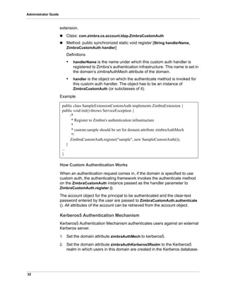 32
Administrator Guide
extension.
 Class: com.zimbra.cs.account.ldap.ZimbraCustomAuth
 Method: public synchronized static void register [String handlerName,
ZimbraCustomAuth handler]
Definitions
• handlerName is the name under which this custom auth handler is
registered to Zimbra’s authentication infrastructure. This name is set in
the domain’s zimbraAuthMech attribute of the domain.
• handler is the object on which the authenticate method is invoked for
this custom auth handler. The object has to be an instance of
ZimbraCustomAuth (or subclasses of it).
Example
How Custom Authentication Works
When an authentication request comes in, if the domain is specified to use
custom auth, the authenticating framework invokes the authenticate method
on the ZimbraCustomAuth instance passed as the handler parameter to
ZimbraCustomAuth.register ().
The account object for the principal to be authenticated and the clear-text
password entered by the user are passed to ZimbraCustomAuth.authenticate
(). All attributes of the account can be retrieved from the account object.
Kerberos5 Authentication Mechanism
Kerberos5 Authentication Mechanism authenticates users against an external
Kerberos server.
1. Set the domain attribute zimbraAuthMech to kerberos5.
2. Set the domain attribute zimbraAuthKerberos5Realm to the Kerberos5
realm in which users in this domain are created in the Kerberos database.
public class SampleExtensionCustomAuth implements ZimbraExtension {
public void init() throws ServiceException {
/*
* Register to Zimbra's authentication infrastructure
*
* custom:sample should be set for domain attribute zimbraAuthMech
*/
ZimbraCustomAuth.register("sample", new SampleCustomAuth());
}
...
}
 
