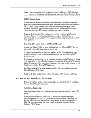 39
Zimbra Mail Transfer Agent
Note: User authentication is provided through the Zimbra LDAP directory
server, or if implemented, through the Microsoft Active Directory Sever.
SMTP Restrictions
You can enable restrictions so that messages are not accepted by Postfix
when non-standard or other disapproved behavior is exhibited by an incoming
SMTP client. These restrictions provide some protection against spam
senders. By default, clients that do not greet with a fully qualified domain
name are restricted. DNS based restrictions are also available.
Important: Understand the implications of these restrictions before you
implement them. You might have to compromise on these checks to
accommodate people outside of your system who have poorly implemented
mail systems.
Sending Non Local Mail to a Different Server
You can configure Postfix to send nonlocal mail to a different SMTP server,
commonly referred to as a relay or smart host.
A common use case for a relay host is when an ISP requires that all your
email be relayed through a designated host, or if you have filtering SMTP
proxy servers.
The relay host setting must not be confused with Web mail MTA setting. Relay
host is the MTA to which Postfix relays non-local email. Webmail MTA is used
by the Zimbra server for composed messages and must be the location of the
Postfix server in the Zimbra MTA package.
Configure Relay MTA for external delivery from the administration console,
Global Settings>MTA page.
Important: Use caution when setting the relay host to prevent mail loops.
Anti-Virus and Anti-Spam Protection
The Amavisd-New utility is the interface between the Zimbra MTA and Clam
AV and SpamAssassin scanners.
Anti-Virus Protection
Clam AntiVirus software is the virus protection engine enabled for each ZCS
server.
The anti-virus software is configured to put messages that have been
identified as having a virus to the virus quarantine mailbox. By default, the
Zimbra MTA checks every two hours for any new anti-virus updates from
ClamAV. You can change this from the administration console, Global
Settings>AS/AV page.
 
