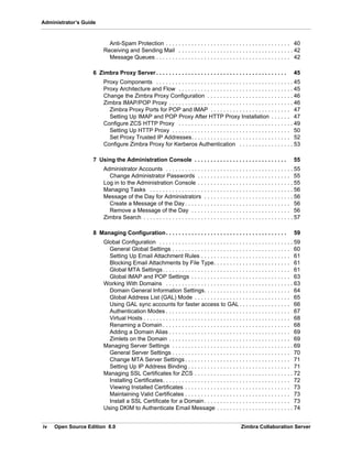 iv Open Source Edition 8.0 Zimbra Collaboration Server
Administrator’s Guide
Anti-Spam Protection . . . . . . . . . . . . . . . . . . . . . . . . . . . . . . . . . . . . . . . 40
Receiving and Sending Mail . . . . . . . . . . . . . . . . . . . . . . . . . . . . . . . . . . . . 42
Message Queues . . . . . . . . . . . . . . . . . . . . . . . . . . . . . . . . . . . . . . . . . . 42
6 Zimbra Proxy Server . . . . . . . . . . . . . . . . . . . . . . . . . . . . . . . . . . . . . . . . . 45
Proxy Components . . . . . . . . . . . . . . . . . . . . . . . . . . . . . . . . . . . . . . . . . . . 45
Proxy Architecture and Flow . . . . . . . . . . . . . . . . . . . . . . . . . . . . . . . . . . . . 45
Change the Zimbra Proxy Configuration . . . . . . . . . . . . . . . . . . . . . . . . . . . 46
Zimbra IMAP/POP Proxy . . . . . . . . . . . . . . . . . . . . . . . . . . . . . . . . . . . . . . . 46
Zimbra Proxy Ports for POP and IMAP . . . . . . . . . . . . . . . . . . . . . . . . . 47
Setting Up IMAP and POP Proxy After HTTP Proxy Installation . . . . . . 47
Configure ZCS HTTP Proxy . . . . . . . . . . . . . . . . . . . . . . . . . . . . . . . . . . . . 49
Setting Up HTTP Proxy . . . . . . . . . . . . . . . . . . . . . . . . . . . . . . . . . . . . . 50
Set Proxy Trusted IP Addresses. . . . . . . . . . . . . . . . . . . . . . . . . . . . . . . 52
Configure Zimbra Proxy for Kerberos Authentication . . . . . . . . . . . . . . . . . 53
7 Using the Administration Console . . . . . . . . . . . . . . . . . . . . . . . . . . . . . 55
Administrator Accounts . . . . . . . . . . . . . . . . . . . . . . . . . . . . . . . . . . . . . . . . 55
Change Administrator Passwords . . . . . . . . . . . . . . . . . . . . . . . . . . . . . 55
Log in to the Administration Console . . . . . . . . . . . . . . . . . . . . . . . . . . . . . . 55
Managing Tasks . . . . . . . . . . . . . . . . . . . . . . . . . . . . . . . . . . . . . . . . . . . . . 56
Message of the Day for Administrators . . . . . . . . . . . . . . . . . . . . . . . . . . . . 56
Create a Message of the Day . . . . . . . . . . . . . . . . . . . . . . . . . . . . . . . . . 56
Remove a Message of the Day . . . . . . . . . . . . . . . . . . . . . . . . . . . . . . . 56
Zimbra Search . . . . . . . . . . . . . . . . . . . . . . . . . . . . . . . . . . . . . . . . . . . . . . . 57
8 Managing Configuration. . . . . . . . . . . . . . . . . . . . . . . . . . . . . . . . . . . . . . 59
Global Configuration . . . . . . . . . . . . . . . . . . . . . . . . . . . . . . . . . . . . . . . . . . 59
General Global Settings . . . . . . . . . . . . . . . . . . . . . . . . . . . . . . . . . . . . . 60
Setting Up Email Attachment Rules . . . . . . . . . . . . . . . . . . . . . . . . . . . . 61
Blocking Email Attachments by File Type. . . . . . . . . . . . . . . . . . . . . . . . 61
Global MTA Settings. . . . . . . . . . . . . . . . . . . . . . . . . . . . . . . . . . . . . . . . 61
Global IMAP and POP Settings . . . . . . . . . . . . . . . . . . . . . . . . . . . . . . . 63
Working With Domains . . . . . . . . . . . . . . . . . . . . . . . . . . . . . . . . . . . . . . . . 63
Domain General Information Settings. . . . . . . . . . . . . . . . . . . . . . . . . . . 64
Global Address List (GAL) Mode . . . . . . . . . . . . . . . . . . . . . . . . . . . . . . 65
Using GAL sync accounts for faster access to GAL . . . . . . . . . . . . . . . . 66
Authentication Modes . . . . . . . . . . . . . . . . . . . . . . . . . . . . . . . . . . . . . . . 67
Virtual Hosts . . . . . . . . . . . . . . . . . . . . . . . . . . . . . . . . . . . . . . . . . . . . . . 68
Renaming a Domain . . . . . . . . . . . . . . . . . . . . . . . . . . . . . . . . . . . . . . . . 68
Adding a Domain Alias . . . . . . . . . . . . . . . . . . . . . . . . . . . . . . . . . . . . . . 69
Zimlets on the Domain . . . . . . . . . . . . . . . . . . . . . . . . . . . . . . . . . . . . . . 69
Managing Server Settings . . . . . . . . . . . . . . . . . . . . . . . . . . . . . . . . . . . . . . 69
General Server Settings . . . . . . . . . . . . . . . . . . . . . . . . . . . . . . . . . . . . . 70
Change MTA Server Settings . . . . . . . . . . . . . . . . . . . . . . . . . . . . . . . . . 71
Setting Up IP Address Binding . . . . . . . . . . . . . . . . . . . . . . . . . . . . . . . . 71
Managing SSL Certificates for ZCS . . . . . . . . . . . . . . . . . . . . . . . . . . . . . . . 72
Installing Certificates. . . . . . . . . . . . . . . . . . . . . . . . . . . . . . . . . . . . . . . . 72
Viewing Installed Certificates . . . . . . . . . . . . . . . . . . . . . . . . . . . . . . . . . 73
Maintaining Valid Certificates . . . . . . . . . . . . . . . . . . . . . . . . . . . . . . . . . 73
Install a SSL Certificate for a Domain. . . . . . . . . . . . . . . . . . . . . . . . . . . 73
Using DKIM to Authenticate Email Message . . . . . . . . . . . . . . . . . . . . . . . . 74
 