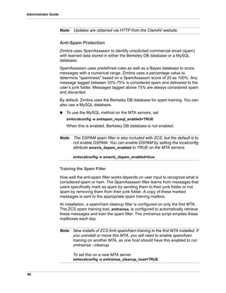 40
Administrator Guide
Note: Updates are obtained via HTTP from the ClamAV website.
Anti-Spam Protection
Zimbra uses SpamAssassin to identify unsolicited commercial email (spam)
with learned data stored in either the Berkeley DB database or a MySQL
database.
SpamAssassin uses predefined rules as well as a Bayes database to score
messages with a numerical range. Zimbra uses a percentage value to
determine "spaminess" based on a SpamAssassin score of 20 as 100%. Any
message tagged between 33%-75% is considered spam and delivered to the
user’s junk folder. Messages tagged above 75% are always considered spam
and discarded.
By default, Zimbra uses the Berkeley DB database for spam training. You can
also use a MySQL database.
 To use the MySQL method on the MTA servers, set
zmlocalconfig -e antispam_mysql_enabled=TRUE
When this is enabled, Berkeley DB database is not enabled.
Note: The DSPAM spam filter is also included with ZCS, but the default is to
not enable DSPAM. You can enable DSPAM by setting the localconfig
attribute amavis_dspam_enabled to TRUE on the MTA servers.
zmlocalconfig -e amavis_dspam_enabled=true
Training the Spam Filter
How well the anti-spam filter works depends on user input to recognize what is
considered spam or ham. The SpamAssassin filter learns from messages that
users specifically mark as spam by sending them to their junk folder or not
spam by removing them from their junk folder. A copy of these marked
messages is sent to the appropriate spam training mailbox.
At installation, a spam/ham cleanup filter is configured on only the first MTA.
The ZCS spam training tool, zmtrainsa, is configured to automatically retrieve
these messages and train the spam filter. The zmtrainsa script empties these
mailboxes each day.
Note: New installs of ZCS limit spam/ham training to the first MTA installed. If
you uninstall or move this MTA, you will need to enable spam/ham
training on another MTA, as one host should have this enabled to run
zmtrainsa --cleanup.
To set this on a new MTA server
zmlocalconfig -e zmtrainsa_cleanup_host=TRUE
 