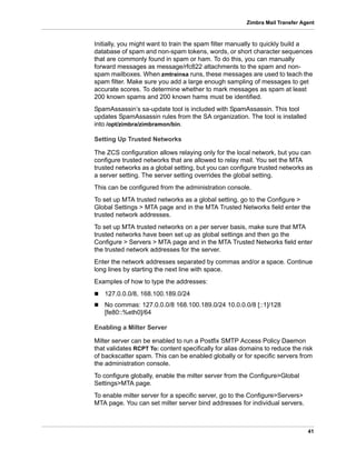 41
Zimbra Mail Transfer Agent
Initially, you might want to train the spam filter manually to quickly build a
database of spam and non-spam tokens, words, or short character sequences
that are commonly found in spam or ham. To do this, you can manually
forward messages as message/rfc822 attachments to the spam and non-
spam mailboxes. When zmtrainsa runs, these messages are used to teach the
spam filter. Make sure you add a large enough sampling of messages to get
accurate scores. To determine whether to mark messages as spam at least
200 known spams and 200 known hams must be identified.
SpamAssassin’s sa-update tool is included with SpamAssassin. This tool
updates SpamAssassin rules from the SA organization. The tool is installed
into /opt/zimbra/zimbramon/bin.
Setting Up Trusted Networks
The ZCS configuration allows relaying only for the local network, but you can
configure trusted networks that are allowed to relay mail. You set the MTA
trusted networks as a global setting, but you can configure trusted networks as
a server setting. The server setting overrides the global setting.
This can be configured from the administration console.
To set up MTA trusted networks as a global setting, go to the Configure >
Global Settings > MTA page and in the MTA Trusted Networks field enter the
trusted network addresses.
To set up MTA trusted networks on a per server basis, make sure that MTA
trusted networks have been set up as global settings and then go the
Configure > Servers > MTA page and in the MTA Trusted Networks field enter
the trusted network addresses for the server.
Enter the network addresses separated by commas and/or a space. Continue
long lines by starting the next line with space.
Examples of how to type the addresses:
 127.0.0.0/8, 168.100.189.0/24
 No commas: 127.0.0.0/8 168.100.189.0/24 10.0.0.0/8 [::1]/128
[fe80::%eth0]/64
Enabling a Milter Server
Milter server can be enabled to run a Postfix SMTP Access Policy Daemon
that validates RCPT To: content specifically for alias domains to reduce the risk
of backscatter spam. This can be enabled globally or for specific servers from
the administration console.
To configure globally, enable the milter server from the Configure>Global
Settings>MTA page.
To enable milter server for a specific server, go to the Configure>Servers>
MTA page. You can set milter server bind addresses for individual servers.
 