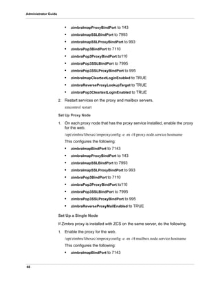 48
Administrator Guide
• zimbraImapProxyBindPort to 143
• zimbraImapSSLBindPort to 7993
• zimbraImapSSLProxyBindPort to 993
• zimbraPop3BindPort to 7110
• zimbraPop3ProxyBindPort to110
• zimbraPop3SSLBindPort to 7995
• zimbraPop3SSLProxyBindPort to 995
• zimbralmapCleartextLoginEnabled to TRUE
• zimbraReverseProxyLookupTarget to TRUE
• zimbraPop3CleartextLoginEnabled to TRUE
2. Restart services on the proxy and mailbox servers.
zmcontrol restart
Set Up Proxy Node
1. On each proxy node that has the proxy service installed, enable the proxy
for the web.
/opt/zimbra/libexec/zmproxyconfig -e -m -H proxy.node.service.hostname
This configures the following:
• zimbraImapBindPort to 7143
• zimbraImapProxyBindPort to 143
• zimbraImapSSLBindPort to 7993
• zimbraImapSSLProxyBindPort to 993
• zimbraPop3BindPort to 7110
• zimbraPop3ProxyBindPort to110
• zimbraPop3SSLBindPort to 7995
• zimbraPop3SSLProxyBindPort to 995
• zimbraReverseProxyMailEnabled to TRUE
Set Up a Single Node
If Zimbra proxy is installed with ZCS on the same server, do the following.
1. Enable the proxy for the web.
/opt/zimbra/libexec/zmproxyconfig -e -m -H mailbox.node.service.hostname
This configures the following:
• zimbraImapBindPort to 7143
 