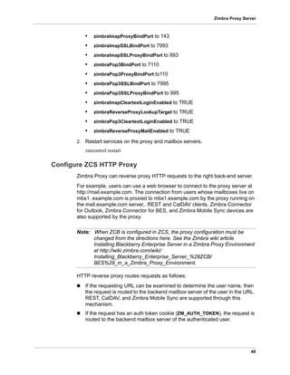 49
Zimbra Proxy Server
• zimbraImapProxyBindPort to 143
• zimbraImapSSLBindPort to 7993
• zimbraImapSSLProxyBindPort to 993
• zimbraPop3BindPort to 7110
• zimbraPop3ProxyBindPort to110
• zimbraPop3SSLBindPort to 7995
• zimbraPop3SSLProxyBindPort to 995
• zimbraImapCleartextLoginEnabled to TRUE
• zimbraReverseProxyLookupTarget to TRUE
• zimbraPop3CleartextLoginEnabled to TRUE
• zimbraReverseProxyMailEnabled to TRUE
2. Restart services on the proxy and mailbox servers.
zmcontrol restart
Configure ZCS HTTP Proxy
Zimbra Proxy can reverse proxy HTTP requests to the right back-end server.
For example, users can use a web browser to connect to the proxy server at
http://mail.example.com. The connection from users whose mailboxes live on
mbs1. example.com is proxied to mbs1.example.com by the proxy running on
the mail.example.com server,. REST and CalDAV clients, Zimbra Connector
for Outlook, Zimbra Connector for BES, and Zimbra Mobile Sync devices are
also supported by the proxy.
Note: When ZCB is configured in ZCS, the proxy configuration must be
changed from the directions here. See the Zimbra wiki article
Installing Blackberry Enterprise Server in a Zimbra Proxy Environment
at http://wiki.zimbra.com/wiki/
Installing_Blackberry_Enterprise_Server_%28ZCB/
BES%29_in_a_Zimbra_Proxy_Environment.
HTTP reverse proxy routes requests as follows:
 If the requesting URL can be examined to determine the user name, then
the request is routed to the backend mailbox server of the user in the URL.
REST, CalDAV, and Zimbra Mobile Sync are supported through this
mechanism.
 If the request has an auth token cookie (ZM_AUTH_TOKEN), the request is
routed to the backend mailbox server of the authenticated user.
 