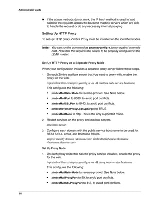 50
Administrator Guide
 If the above methods do not work, the IP hash method is used to load
balance the requests across the backend mailbox servers which are able
to handle the request or do any necessary internal proxying.
Setting Up HTTP Proxy
To set up HTTP proxy, Zimbra Proxy must be installed on the identified nodes.
Note: You can run the command as zmproxyconfig -r, to run against a remote
host. Note that this requires the server to be properly configured in the
LDAP master.
Set Up HTTP Proxy as a Separate Proxy Node
When your configuration includes a separate proxy server follow these steps.
1. On each Zimbra mailbox server that you want to proxy with, enable the
proxy for the web.
/opt/zimbra/libexec/zmproxyconfig -e -w -H mailbox.node.service.hostname
This configures the following:
• zimbraMailReferMode to reverse-proxied. See Note below.
• zimbraMailPort to 8080, to avoid port conflicts.
• zimbraMailSSLPort to 8443, to avoid port conflicts.
• zimbraReverseProxyLookupTarget to TRUE
• zimbraMailMode to http. This is the only supported mode.
2. Restart services on the proxy and mailbox servers.
zmcontrol restart
3. Configure each domain with the public service host name to be used for
REST URLs, email, and Briefcase folders.
zmprov modifyDomain <domain.com> zimbraPublicServiceHostname
<hostname.domain.com>
Set Up Proxy Node
1. On each proxy node that has the proxy service installed, enable the proxy
for the web.
/opt/zimbra/libexec/zmproxyconfig -e -w -H proxy.node.service.hostname
This configures the following:
• zimbraMailReferMode to reverse-proxied. See Note below.
• zimbraMailProxyPort to 80, to avoid port conflicts.
• zimbraMailSSLProxyPort to 443, to avoid port conflicts.
 