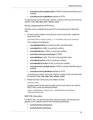 51
Zimbra Proxy Server
• zimbraReverseProxyHttpEnabled to TRUE to indicate that Web proxy is
enabled.
• zimbraReverseProxyMailMode defaults to HTTP.
To set the proxy server mail mode, add the -x option to the command with the
specific mode: http, https, both, redirect, mixed.
Set Up a Single Node for HTTP Proxy
If Zimbra proxy is installed along with ZCS on the same server, follow this
step.
1. On each zimbra mailbox server that you want to proxy with, enable the
proxy for the web.
/opt/zimbra/libexec/zmproxyconfig -e -w -H mailbox.node.service.hostname
This configures the following:
• zimbraMailReferMode to reverse-proxied. See Note below.
• zimbraMailPort to 8080, to avoid port conflicts.
• zimbraMailSSLPort to 8443, to avoid port conflicts.
• zimbraReverseProxyLookupTarget to TRUE
• zimbraMailMode to http. This is the only supported mode.
• zimbraMailProxyPort to 80, to avoid port conflicts.
• zimbraMailSSLProxyPort to 443, to avoid port conflicts.
• zimbraReverseProxyHttpEnabled to TRUE to indicate that Web proxy is
enabled.
• zimbraReverseProxyMailMode defaults to HTTP.
To set the proxy server mail mode, add the -x option to the command with
the specific mode: http, https, both, redirect, mixed.
2. Restart services on the proxy and mailbox servers.
zmcontrol restart
Configure each domain with the public service host name to be used for
REST URLs, email and Briefcase folders.
zmprov modifyDomain <domain.com> zimbraPublicServiceHostname
<hostname.domain.com>
REST URL Generation
For REST URL, you set the host name, service protocol, and services port
globally or for a specific domain from the following attributes.
• zimbraPublicServiceHostname
• zimbraPublicServiceProtocol
 