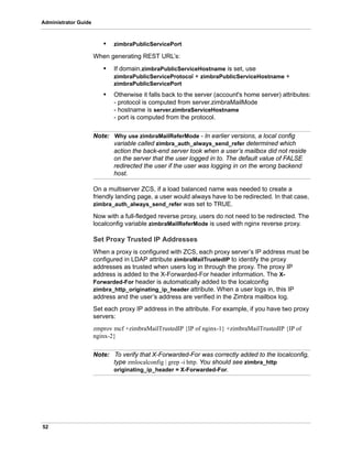 52
Administrator Guide
• zimbraPublicServicePort
When generating REST URL’s:
• If domain.zimbraPublicServiceHostname is set, use
zimbraPublicServiceProtocol + zimbraPublicServiceHostname +
zimbraPublicServicePort
• Otherwise it falls back to the server (account's home server) attributes:
- protocol is computed from server.zimbraMailMode
- hostname is server.zimbraServiceHostname
- port is computed from the protocol.
Note: Why use zimbraMailReferMode - In earlier versions, a local config
variable called zimbra_auth_always_send_refer determined which
action the back-end server took when a user’s mailbox did not reside
on the server that the user logged in to. The default value of FALSE
redirected the user if the user was logging in on the wrong backend
host.
On a multiserver ZCS, if a load balanced name was needed to create a
friendly landing page, a user would always have to be redirected. In that case,
zimbra_auth_always_send_refer was set to TRUE.
Now with a full-fledged reverse proxy, users do not need to be redirected. The
localconfig variable zimbraMailReferMode is used with nginx reverse proxy.
Set Proxy Trusted IP Addresses
When a proxy is configured with ZCS, each proxy server’s IP address must be
configured in LDAP attribute zimbraMailTrustedIP to identify the proxy
addresses as trusted when users log in through the proxy. The proxy IP
address is added to the X-Forwarded-For header information. The X-
Forwarded-For header is automatically added to the localconfig
zimbra_http_originating_ip_header attribute. When a user logs in, this IP
address and the user’s address are verified in the Zimbra mailbox log.
Set each proxy IP address in the attribute. For example, if you have two proxy
servers:
zmprov mcf +zimbraMailTrustedIP {IP of nginx-1} +zimbraMailTrustedIP {IP of
nginx-2}
Note: To verify that X-Forwarded-For was correctly added to the localconfig,
type zmlocalconfig | grep -i http. You should see zimbra_http
originating_ip_header = X-Forwarded-For.
 