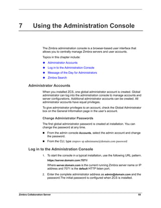Zimbra Collaboration Server 55
7 Using the Administration Console
The Zimbra administration console is a browser-based user interface that
allows you to centrally manage Zimbra servers and user accounts.
Topics in this chapter include:
Administrator Accounts
Log in to the Administration Console
Message of the Day for Administrators
Zimbra Search
Administrator Accounts
When you installed ZCS, one global administrator account is created. Global
administrator can log into the administration console to manage accounts and
server configurations. Additional administrator accounts can be created. All
administrator accounts have equal privileges.
To give administrator privileges to an account, check the Global Administrator
box on the General Information page in the user’s account.
Change Administrator Passwords
The first global administrator password is created at installation. You can
change the password at any time.
 From the admin console Accounts, select the admin account and change
the password.
 From the CLI, type zmprov sp adminname@domain.com password
Log in to the Administration Console
1. To start the console in a typical installation, use the following URL pattern.
https://server.domain.com:7071/
Where server.domain.com is the current running Zimbra server name or IP
address and 7071 is the default HTTP listen port.
2. Enter the complete administrator address as admin@domain.com and the
password.The initial password is configured when ZCS is installed.
 