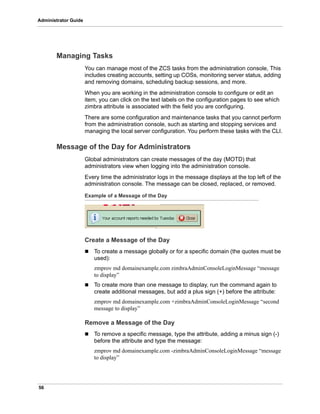56
Administrator Guide
Managing Tasks
You can manage most of the ZCS tasks from the administration console, This
includes creating accounts, setting up COSs, monitoring server status, adding
and removing domains, scheduling backup sessions, and more.
When you are working in the administration console to configure or edit an
item, you can click on the text labels on the configuration pages to see which
zimbra attribute is associated with the field you are configuring.
There are some configuration and maintenance tasks that you cannot perform
from the administration console, such as starting and stopping services and
managing the local server configuration. You perform these tasks with the CLI.
Message of the Day for Administrators
Global administrators can create messages of the day (MOTD) that
administrators view when logging into the administration console.
Every time the administrator logs in the message displays at the top left of the
administration console. The message can be closed, replaced, or removed.
Example of a Message of the Day
Create a Message of the Day
 To create a message globally or for a specific domain (the quotes must be
used):
zmprov md domainexample.com zimbraAdminConsoleLoginMessage “message
to display”
 To create more than one message to display, run the command again to
create additional messages, but add a plus sign (+) before the attribute:
zmprov md domainexample.com +zimbraAdminConsoleLoginMessage “second
message to display”
Remove a Message of the Day
 To remove a specific message, type the attribute, adding a minus sign (-)
before the attribute and type the message:
zmprov md domainexample.com -zimbraAdminConsoleLoginMessage “message
to display”
 
