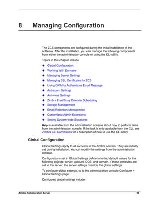 Zimbra Collaboration Server 59
8 Managing Configuration
The ZCS components are configured during the initial installation of the
software. After the installation, you can manage the following components
from either the administration console or using the CLI utility.
Topics in this chapter include:
Global Configuration
Working With Domains
Managing Server Settings
Managing SSL Certificates for ZCS
Using DKIM to Authenticate Email Message
Anti-spam Settings
Anti-virus Settings
Zimbra Free/Busy Calendar Scheduling
Storage Management
Email Retention Management
Customized Admin Extensions
Setting System-wide Signatures
Help is available from the administration console about how to perform tasks
from the administration console. If the task is only available from the CLI, see
Zimbra CLI Commands for a description of how to use the CLI utility.
Global Configuration
Global Settings apply to all accounts in the Zimbra servers. They are initially
set during installation. You can modify the settings from the administration
console.
Configurations set in Global Settings define inherited default values for the
following objects: server, account, COS, and domain. If these attributes are
set in the server, the server settings override the global settings.
To configure global settings, go to the administration console Configure >
Global Settings page.
Configured global settings include:
 