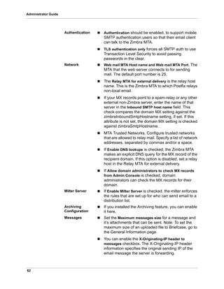 62
Administrator Guide
Authentication  Authentication should be enabled, to support mobile
SMTP authentication users so that their email client
can talk to the Zimbra MTA.
 TLS authentication only forces all SMTP auth to use
Transaction Level Security to avoid passing
passwords in the clear.
Network  Web mail MTA Host name and Web mail MTA Port. The
MTA that the web server connects to for sending
mail. The default port number is 25.
 The Relay MTA for external delivery is the relay host
name. This is the Zimbra MTA to which Postfix relays
non-local email.
 If your MX records point to a spam-relay or any other
external non-Zimbra server, enter the name of that
server in the Inbound SMTP host name field. This
check compares the domain MX setting against the
zimbraInboundSmtpHostname setting, if set. If this
attribute is not set, the domain MX setting is checked
against zimbraSmtpHostname.
 MTA Trusted Networks. Configure trusted networks
that are allowed to relay mail. Specify a list of network
addresses, separated by commas and/or a space.
 If Enable DNS lookups is checked, the Zimbra MTA
makes an explicit DNS query for the MX record of the
recipient domain. If this option is disabled, set a relay
host in the Relay MTA for external delivery.
 If Allow domain administrators to check MX records
from Admin Console is checked, domain
administrators can check the MX records for their
domain.
Milter Server  If Enable Milter Server is checked, the milter enforces
the rules that are set up for who can send email to a
distribution list.
Archiving
Configuration
 If you installed the Archiving feature, you can enable
it here.
Messages  Set the Maximum messages size for a message and
it’s attachments that can be sent. Note: To set the
maximum size of an uploaded file to Briefcase, go to
the General Information page.
 You can enable the X-Originating-IP header to
messages checkbox. The X-Originating-IP header
information specifies the original sending IP of the
email message the server is forwarding.
 