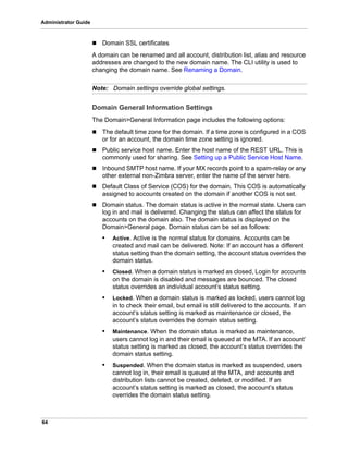 64
Administrator Guide
 Domain SSL certificates
A domain can be renamed and all account, distribution list, alias and resource
addresses are changed to the new domain name. The CLI utility is used to
changing the domain name. See Renaming a Domain.
Note: Domain settings override global settings.
Domain General Information Settings
The Domain>General Information page includes the following options:
 The default time zone for the domain. If a time zone is configured in a COS
or for an account, the domain time zone setting is ignored.
 Public service host name. Enter the host name of the REST URL. This is
commonly used for sharing. See Setting up a Public Service Host Name.
 Inbound SMTP host name. If your MX records point to a spam-relay or any
other external non-Zimbra server, enter the name of the server here.
 Default Class of Service (COS) for the domain. This COS is automatically
assigned to accounts created on the domain if another COS is not set.
 Domain status. The domain status is active in the normal state. Users can
log in and mail is delivered. Changing the status can affect the status for
accounts on the domain also. The domain status is displayed on the
Domain>General page. Domain status can be set as follows:
• Active. Active is the normal status for domains. Accounts can be
created and mail can be delivered. Note: If an account has a different
status setting than the domain setting, the account status overrides the
domain status.
• Closed. When a domain status is marked as closed, Login for accounts
on the domain is disabled and messages are bounced. The closed
status overrides an individual account’s status setting.
• Locked. When a domain status is marked as locked, users cannot log
in to check their email, but email is still delivered to the accounts. If an
account’s status setting is marked as maintenance or closed, the
account’s status overrides the domain status setting.
• Maintenance. When the domain status is marked as maintenance,
users cannot log in and their email is queued at the MTA. If an account’
status setting is marked as closed, the account’s status overrides the
domain status setting.
• Suspended. When the domain status is marked as suspended, users
cannot log in, their email is queued at the MTA, and accounts and
distribution lists cannot be created, deleted, or modified. If an
account’s status setting is marked as closed, the account’s status
overrides the domain status setting.
 