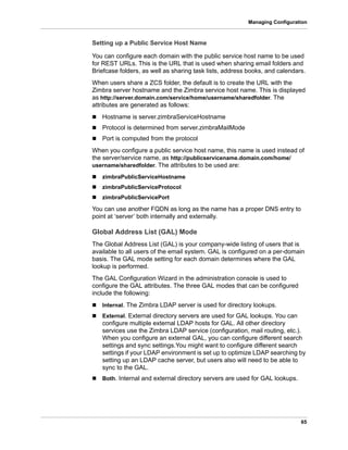 65
Managing Configuration
Setting up a Public Service Host Name
You can configure each domain with the public service host name to be used
for REST URLs. This is the URL that is used when sharing email folders and
Briefcase folders, as well as sharing task lists, address books, and calendars.
When users share a ZCS folder, the default is to create the URL with the
Zimbra server hostname and the Zimbra service host name. This is displayed
as http://server.domain.com/service/home/username/sharedfolder. The
attributes are generated as follows:
 Hostname is server.zimbraServiceHostname
 Protocol is determined from server.zimbraMailMode
 Port is computed from the protocol
When you configure a public service host name, this name is used instead of
the server/service name, as http://publicservicename.domain.com/home/
username/sharedfolder. The attributes to be used are:
 zimbraPublicServiceHostname
 zimbraPublicServiceProtocol
 zimbraPublicServicePort
You can use another FQDN as long as the name has a proper DNS entry to
point at ‘server’ both internally and externally.
Global Address List (GAL) Mode
The Global Address List (GAL) is your company-wide listing of users that is
available to all users of the email system. GAL is configured on a per-domain
basis. The GAL mode setting for each domain determines where the GAL
lookup is performed.
The GAL Configuration Wizard in the administration console is used to
configure the GAL attributes. The three GAL modes that can be configured
include the following:
 Internal. The Zimbra LDAP server is used for directory lookups.
 External. External directory servers are used for GAL lookups. You can
configure multiple external LDAP hosts for GAL. All other directory
services use the Zimbra LDAP service (configuration, mail routing, etc.).
When you configure an external GAL, you can configure different search
settings and sync settings.You might want to configure different search
settings if your LDAP environment is set up to optimize LDAP searching by
setting up an LDAP cache server, but users also will need to be able to
sync to the GAL.
 Both. Internal and external directory servers are used for GAL lookups.
 