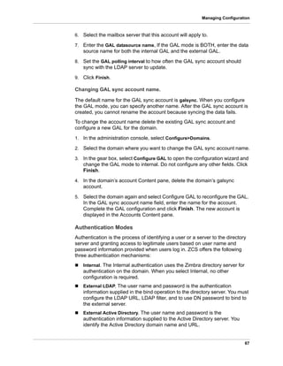 67
Managing Configuration
6. Select the mailbox server that this account will apply to.
7. Enter the GAL datasource name, If the GAL mode is BOTH, enter the data
source name for both the internal GAL and the external GAL.
8. Set the GAL polling interval to how often the GAL sync account should
sync with the LDAP server to update.
9. Click Finish.
Changing GAL sync account name.
The default name for the GAL sync account is galsync. When you configure
the GAL mode, you can specify another name. After the GAL sync account is
created, you cannot rename the account because syncing the data fails.
To change the account name delete the existing GAL sync account and
configure a new GAL for the domain.
1. In the administration console, select Configure>Domains.
2. Select the domain where you want to change the GAL sync account name.
3. In the gear box, select Configure GAL to open the configuration wizard and
change the GAL mode to internal. Do not configure any other fields. Click
Finish.
4. In the domain’s account Content pane, delete the domain’s galsync
account.
5. Select the domain again and select Configure GAL to reconfigure the GAL.
In the GAL sync account name field, enter the name for the account.
Complete the GAL configuration and click Finish. The new account is
displayed in the Accounts Content pane.
Authentication Modes
Authentication is the process of identifying a user or a server to the directory
server and granting access to legitimate users based on user name and
password information provided when users log in. ZCS offers the following
three authentication mechanisms:
 Internal. The Internal authentication uses the Zimbra directory server for
authentication on the domain. When you select Internal, no other
configuration is required.
 External LDAP. The user name and password is the authentication
information supplied in the bind operation to the directory server. You must
configure the LDAP URL, LDAP filter, and to use DN password to bind to
the external server.
 External Active Directory. The user name and password is the
authentication information supplied to the Active Directory server. You
identify the Active Directory domain name and URL.
 