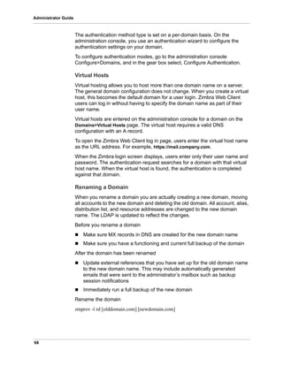 68
Administrator Guide
The authentication method type is set on a per-domain basis. On the
administration console, you use an authentication wizard to configure the
authentication settings on your domain.
To configure authentication modes, go to the administration console
Configure>Domains, and in the gear box select, Configure Authentication.
Virtual Hosts
Virtual hosting allows you to host more than one domain name on a server.
The general domain configuration does not change. When you create a virtual
host, this becomes the default domain for a user login. Zimbra Web Client
users can log in without having to specify the domain name as part of their
user name.
Virtual hosts are entered on the administration console for a domain on the
Domains>Virtual Hosts page. The virtual host requires a valid DNS
configuration with an A record.
To open the Zimbra Web Client log in page, users enter the virtual host name
as the URL address. For example, https://mail.company.com.
When the Zimbra login screen displays, users enter only their user name and
password. The authentication request searches for a domain with that virtual
host name. When the virtual host is found, the authentication is completed
against that domain.
Renaming a Domain
When you rename a domain you are actually creating a new domain, moving
all accounts to the new domain and deleting the old domain. All account, alias,
distribution list, and resource addresses are changed to the new domain
name. The LDAP is updated to reflect the changes.
Before you rename a domain
 Make sure MX records in DNS are created for the new domain name
 Make sure you have a functioning and current full backup of the domain
After the domain has been renamed
 Update external references that you have set up for the old domain name
to the new domain name. This may include automatically generated
emails that were sent to the administrator’s mailbox such as backup
session notifications
 Immediately run a full backup of the new domain
Rename the domain
zmprov -l rd [olddomain.com] [newdomain.com]
 