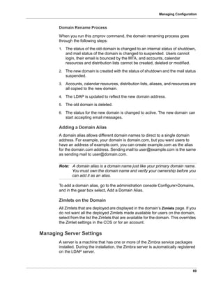 69
Managing Configuration
Domain Rename Process
When you run this zmprov command, the domain renaming process goes
through the following steps:
1. The status of the old domain is changed to an internal status of shutdown,
and mail status of the domain is changed to suspended. Users cannot
login, their email is bounced by the MTA, and accounts, calendar
resources and distribution lists cannot be created, deleted or modified.
2. The new domain is created with the status of shutdown and the mail status
suspended.
3. Accounts, calendar resources, distribution lists, aliases, and resources are
all copied to the new domain.
4. The LDAP is updated to reflect the new domain address.
5. The old domain is deleted.
6. The status for the new domain is changed to active. The new domain can
start accepting email messages.
Adding a Domain Alias
A domain alias allows different domain names to direct to a single domain
address. For example, your domain is domain.com, but you want users to
have an address of example.com, you can create example.com as the alias
for the domain.com address. Sending mail to user@example.com is the same
as sending mail to user@domain.com.
Note: A domain alias is a domain name just like your primary domain name.
You must own the domain name and verify your ownership before you
can add it as an alias.
To add a domain alias, go to the administration console Configure>Domains,
and in the gear box select, Add a Domain Alias.
Zimlets on the Domain
All Zimlets that are deployed are displayed in the domain’s Zimlets page. If you
do not want all the deployed Zimlets made available for users on the domain,
select from the list the Zimlets that are available for the domain. This overrides
the Zimlet settings in the COS or for an account.
Managing Server Settings
A server is a machine that has one or more of the Zimbra service packages
installed. During the installation, the Zimbra server is automatically registered
on the LDAP server.
 