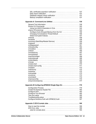 Zimbra Collaboration Server Open Source Edition 8.0 vii
SSL certificates expiration notification . . . . . . . . . . . . . . . . . . . . . . . . . 137
Daily report notification . . . . . . . . . . . . . . . . . . . . . . . . . . . . . . . . . . . . . 137
Database integrity check notification . . . . . . . . . . . . . . . . . . . . . . . . . . 137
Backup completion notification . . . . . . . . . . . . . . . . . . . . . . . . . . . . . . . 137
Appendix A Command-Line Utilities . . . . . . . . . . . . . . . . . . . . . . . . . . . . . . 139
General Tool Information . . . . . . . . . . . . . . . . . . . . . . . . . . . . . . . . . . . . . . 139
Zimbra CLI Commands . . . . . . . . . . . . . . . . . . . . . . . . . . . . . . . . . . . . . . . 140
Using non-ASCII Characters in CLIs . . . . . . . . . . . . . . . . . . . . . . . . . . 144
zmprov (Provisioning) . . . . . . . . . . . . . . . . . . . . . . . . . . . . . . . . . . . . . . . . 144
Configure Auto-Grouped Backup from the CLI . . . . . . . . . . . . . . . . . . 156
Changing Conversations Thread Default . . . . . . . . . . . . . . . . . . . . . . . 156
Detect Corrupted Indexes. . . . . . . . . . . . . . . . . . . . . . . . . . . . . . . . . . . 157
zmaccts . . . . . . . . . . . . . . . . . . . . . . . . . . . . . . . . . . . . . . . . . . . . . . . . . . . 158
zmcalchk . . . . . . . . . . . . . . . . . . . . . . . . . . . . . . . . . . . . . . . . . . . . . . . . . . 158
zmcontrol (Start/Stop/Restart Service) . . . . . . . . . . . . . . . . . . . . . . . . . . . 159
zmgsautil . . . . . . . . . . . . . . . . . . . . . . . . . . . . . . . . . . . . . . . . . . . . . . . . . . 160
zmldappasswd . . . . . . . . . . . . . . . . . . . . . . . . . . . . . . . . . . . . . . . . . . . . . . 161
zmlocalconfig . . . . . . . . . . . . . . . . . . . . . . . . . . . . . . . . . . . . . . . . . . . . . . . 162
zmmailbox . . . . . . . . . . . . . . . . . . . . . . . . . . . . . . . . . . . . . . . . . . . . . . . . . 163
zmtlsctl . . . . . . . . . . . . . . . . . . . . . . . . . . . . . . . . . . . . . . . . . . . . . . . . . . . . 166
zmmetadump . . . . . . . . . . . . . . . . . . . . . . . . . . . . . . . . . . . . . . . . . . . . . . . 167
zmmypasswd . . . . . . . . . . . . . . . . . . . . . . . . . . . . . . . . . . . . . . . . . . . . . . . 167
zmproxyconfgen . . . . . . . . . . . . . . . . . . . . . . . . . . . . . . . . . . . . . . . . . . . . 168
zmproxypurge . . . . . . . . . . . . . . . . . . . . . . . . . . . . . . . . . . . . . . . . . . . . . . 168
zmskindeploy . . . . . . . . . . . . . . . . . . . . . . . . . . . . . . . . . . . . . . . . . . . . . . . 169
zmsoap . . . . . . . . . . . . . . . . . . . . . . . . . . . . . . . . . . . . . . . . . . . . . . . . . . . 169
zmstat-chart . . . . . . . . . . . . . . . . . . . . . . . . . . . . . . . . . . . . . . . . . . . . . . . . 170
zmstat-chart-config . . . . . . . . . . . . . . . . . . . . . . . . . . . . . . . . . . . . . . . . . . 171
zmstatctl . . . . . . . . . . . . . . . . . . . . . . . . . . . . . . . . . . . . . . . . . . . . . . . . . . . 172
zmthrdump . . . . . . . . . . . . . . . . . . . . . . . . . . . . . . . . . . . . . . . . . . . . . . . . . 172
zmtrainsa . . . . . . . . . . . . . . . . . . . . . . . . . . . . . . . . . . . . . . . . . . . . . . . . . . 172
zmtzupdate . . . . . . . . . . . . . . . . . . . . . . . . . . . . . . . . . . . . . . . . . . . . . . . . 173
zmvolume . . . . . . . . . . . . . . . . . . . . . . . . . . . . . . . . . . . . . . . . . . . . . . . . . 173
zmzimletctl . . . . . . . . . . . . . . . . . . . . . . . . . . . . . . . . . . . . . . . . . . . . . . . . . 174
zmproxyconfig . . . . . . . . . . . . . . . . . . . . . . . . . . . . . . . . . . . . . . . . . . . . . . 175
zmsyncreverseproxy . . . . . . . . . . . . . . . . . . . . . . . . . . . . . . . . . . . . . . . . . 177
Appendix B Configuring SPNEGO Single Sign-On . . . . . . . . . . . . . . . . . . . 179
Configuration Process . . . . . . . . . . . . . . . . . . . . . . . . . . . . . . . . . . . . . . . . 179
Create the Kerberos Keytab File . . . . . . . . . . . . . . . . . . . . . . . . . . . . . . . . 180
Configure ZCS . . . . . . . . . . . . . . . . . . . . . . . . . . . . . . . . . . . . . . . . . . . . . . 182
Configure Your Browser . . . . . . . . . . . . . . . . . . . . . . . . . . . . . . . . . . . . . . 185
Test your setup . . . . . . . . . . . . . . . . . . . . . . . . . . . . . . . . . . . . . . . . . . . . . 185
Troubleshooting setup . . . . . . . . . . . . . . . . . . . . . . . . . . . . . . . . . . . . . . . . 186
Configure Kerberos Auth with SPNEGO Auth . . . . . . . . . . . . . . . . . . . . . . 187
Appendix C ZCS Crontab Jobs . . . . . . . . . . . . . . . . . . . . . . . . . . . . . . . . . . . 189
How to read the crontab . . . . . . . . . . . . . . . . . . . . . . . . . . . . . . . . . . . . . . 189
ZCS Cron Jobs . . . . . . . . . . . . . . . . . . . . . . . . . . . . . . . . . . . . . . . . . . . . . 189
Jobs for crontab.store . . . . . . . . . . . . . . . . . . . . . . . . . . . . . . . . . . . . . . 190
 