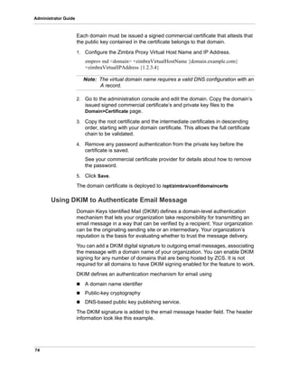 74
Administrator Guide
Each domain must be issued a signed commercial certificate that attests that
the public key contained in the certificate belongs to that domain.
1. Configure the Zimbra Proxy Virtual Host Name and IP Address.
zmprov md <domain> +zimbraVirtualHostName {domain.example.com}
+zimbraVirtualIPAddress {1.2.3.4}
Note: The virtual domain name requires a valid DNS configuration with an
A record.
2. Go to the administration console and edit the domain. Copy the domain’s
issued signed commercial certificate’s and private key files to the
Domain>Certificate page.
3. Copy the root certificate and the intermediate certificates in descending
order, starting with your domain certificate. This allows the full certificate
chain to be validated.
4. Remove any password authentication from the private key before the
certificate is saved.
See your commercial certificate provider for details about how to remove
the password.
5. Click Save.
The domain certificate is deployed to /opt/zimbra/conf/domaincerts
Using DKIM to Authenticate Email Message
Domain Keys Identified Mail (DKIM) defines a domain-level authentication
mechanism that lets your organization take responsibility for transmitting an
email message in a way that can be verified by a recipient. Your organization
can be the originating sending site or an intermediary. Your organization’s
reputation is the basis for evaluating whether to trust the message delivery.
You can add a DKIM digital signature to outgoing email messages, associating
the message with a domain name of your organization. You can enable DKIM
signing for any number of domains that are being hosted by ZCS. It is not
required for all domains to have DKIM signing enabled for the feature to work.
DKIM defines an authentication mechanism for email using
 A domain name identifier
 Public-key cryptography
 DNS-based public key publishing service.
The DKIM signature is added to the email message header field. The header
information look like this example.
 