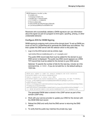 75
Managing Configuration
Receivers who successfully validate a DKIM signature can use information
about the signer as part of a program to limit spam, spoofing, phising, or other
undesirable behavior.
Configure ZCS for DKIM Signing
DKIM signing to outgoing mail is done at the domain level. To set up DKIM you
must run the CLI zmdkimkeyutil to generate the DKIM keys and selector. You
then update the DNS server with the selector which is the public key.
1. Log in to the ZCS server and as zimbra, type
/opt/zimbra/libexec/zmdkimkeyutil -a -d <example.com>
The public DNS record data that must be added for the domain to your
DNS server is displayed. The public key DNS record appears as a DNS
TXT-record that must be added for the domain to your DNS server.
Optional. To specify the number of bits for the new key, include -b in the
command line, -b <####>. If you do not add the -b, the default setting is
1024 bits.
The generated DKIM data is stored in the LDAP server as part of the
domain LDAP entry.
2. Work with your service provider to update your DNS for the domain with
the DKIM DNS text record.
3. Reload the DNS and verify that the DNS server is returning the DNS
record.
4. To verify that the public key matches the private key, type
DKIM-Signature a=rsa-sha1; q=dns;
d=example.com;
i=user@eng.example.com;
s=jun2005.eng; c=relaxed/simple;
t=1117574938; x=1118006938;
h=from:to:subject:date;
b=dzdVyOfAKCdLXdJOc9G2q8LoXSlEniSb
av+yuU4zGeeruD00lszZVoG4ZHRNiYzR
DKIM Data added to LDAP for domain example.com with selector
B534F5FC-EAF5-11E1-A25D-54A9B1B23156
Public signature to enter into DNS:
B534F5FC-EAF5-11E1-A25D-54A9B1B23156._domainkey IN TXT "v=DKIM1;
k=rsa; p=MIGfMA0GCSqGSIb3DQEBAQUAA4GNADCBiQKBgQC+ycHjGL/
mJXEVlRZnxZL/VqaN/
Jk9VllvIOTkKgwLSFtVsKC69kVaUDDjb3zkpJ6qpswjjOCO+0eGJZFA4aB4BQjFBHbl
97vgNnpJq1sV3QzRfHrN8X/
gdhvfKSIwSDFFl3DHewKDWNcCzBkNf5wHt5ujeavz2XogL8HfeL0bTwIDAQAB" ; --
--- DKIM B534F5FC-EAF5-11E1-A25D-54A9B1B23156 for example.com
 