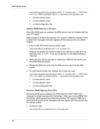 76
Administrator Guide
/opt/zimbra/opendkim/sbin/opendkim-testkey -d <example.com> -s <0E9F184A-
9577-11E1-AD0E-2A2FBBAC6BCB> -x /opt/zimbra/conf/opendkim.conf
• -d is the domain name
• -s is the selector name
• -x is the configuration file
Update DKIM Data for a Domain
When the DKIM keys are updated, the DNS server must be reloaded with the
new TXT record.
Good practice is to leave the previous TXT record in DNS for a period of time
so that email messages that were signed with the previous key can still be
verified.
1. Log in to the ZCS server and as zimbra, type
/opt/zimbra/libexec/zmdkimkeyutil -u -d <example.com>
Optional. To specify the number of bits for the new key, include -b in the
command line, -b <####>. If you do not add the -b, the default setting is
1024 bits.
2. Work with your service provider to update your DNS for the domain with
the DKIM DNS text record.
3. Reload the DNS and verify that the DNS server is returning the DNS
record.
4. To verify that the public key matches the private key, type
/opt/zimbra/opendkim/sbin/opendkim-testkey -d <example.com> -s <0E9F184A-
9577-11E1-AD0E-2A2FBBAC6BCB> -x /opt/zimbra/conf/opendkim.conf
• -d is the domain name
• -s is the selector name
• -x is the configuration file
Remove DKIM Signing from ZCS
Removing DKIM signing deletes the DKIM data from LDAP. New email
message no longer are signed for the domain. When you remove DKIM from
the domain, good practice is to leave the previous TXT record in DNS for a
period of time so that email messages that were signed with the previous key
can still be verified.
1. To remove, type
/opt/zimbra/libexec/zmdkimkeyutil -r -d example.com
 