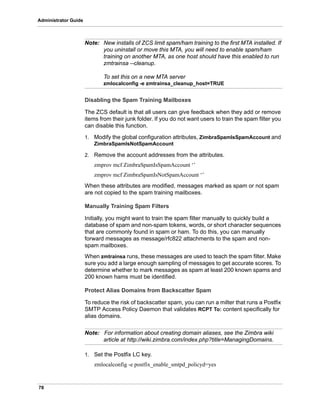 78
Administrator Guide
Note: New installs of ZCS limit spam/ham training to the first MTA installed. If
you uninstall or move this MTA, you will need to enable spam/ham
training on another MTA, as one host should have this enabled to run
zmtrainsa --cleanup.
To set this on a new MTA server
zmlocalconfig -e zmtrainsa_cleanup_host=TRUE
Disabling the Spam Training Mailboxes
The ZCS default is that all users can give feedback when they add or remove
items from their junk folder. If you do not want users to train the spam filter you
can disable this function.
1. Modify the global configuration attributes, ZimbraSpamIsSpamAccount and
ZimbraSpamIsNotSpamAccount
2. Remove the account addresses from the attributes.
zmprov mcf ZimbraSpamIsSpamAccount ‘’
zmprov mcf ZimbraSpamIsNotSpamAccount ‘’
When these attributes are modified, messages marked as spam or not spam
are not copied to the spam training mailboxes.
Manually Training Spam Filters
Initially, you might want to train the spam filter manually to quickly build a
database of spam and non-spam tokens, words, or short character sequences
that are commonly found in spam or ham. To do this, you can manually
forward messages as message/rfc822 attachments to the spam and non-
spam mailboxes.
When zmtrainsa runs, these messages are used to teach the spam filter. Make
sure you add a large enough sampling of messages to get accurate scores. To
determine whether to mark messages as spam at least 200 known spams and
200 known hams must be identified.
Protect Alias Domains from Backscatter Spam
To reduce the risk of backscatter spam, you can run a milter that runs a Postfix
SMTP Access Policy Daemon that validates RCPT To: content specifically for
alias domains.
Note: For information about creating domain aliases, see the Zimbra wiki
article at http://wiki.zimbra.com/index.php?title=ManagingDomains.
1. Set the Postfix LC key.
zmlocalconfig -e postfix_enable_smtpd_policyd=yes
 