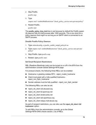 79
Managing Configuration
2. Stop Postfix.
postfix stop
3. Type
zmprov mcf +zimbraMtaRestriction "check_policy_service unix:private/policy"
4. Restart Postfix.
postfix start
The postfix_policy_time_limit key is set because by default the Postfix spawn
(8) daemon kills its child process after 1000 seconds. This is too short for a
policy daemon that might run as long as an SMTP client is connected to an
SMTP process.
Disable Postfix Policy Daemon
1. Type zmlocalconfig -e postfix_enable_smtpd_policyd=no
2. Type zmprov mcf -zimbraMtaRestriction "check_policy_service unix:private/
policy"
3. Stop Postfix, type postfix stop.
4. Restart, type postfix start.
Set Email Recipient Restrictions
RBL (Realtime Blackhole Lists) can be turned on or off in the MTA from the
administration console Global Settings>MTA page.
For protocol checks, the following three RBLs can be enabled:
 Hostname in greeting violates RFC - reject_invalid_hostname
 Client must greet with a fully qualified hostname -
reject_non_fqdn_hostname
 Sender address must be fully qualified - reject_non_fqdn_sender
The following RBLs can also be set.
 reject_rbl_client cbl.abuseat.org
 reject_rbl_client bl.spamcop.net
 reject_rbl_client dnsbl.sorbs.net
 reject_rbl_client sbl.spamhaus.org
 reject_rbl_client relays.mail-abuse.org
As part of recipient restrictions, you can also use the reject_rbl_client <rbl
hostname> option.
To add RBLs from the administration console, go to the Global
Settings>MTA>DNS checks section, List of RBLs.
 