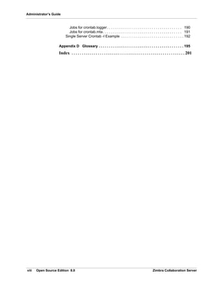 viii Open Source Edition 8.0 Zimbra Collaboration Server
Administrator’s Guide
Jobs for crontab.logger . . . . . . . . . . . . . . . . . . . . . . . . . . . . . . . . . . . . . 190
Jobs for crontab.mta. . . . . . . . . . . . . . . . . . . . . . . . . . . . . . . . . . . . . . . 191
Single Server Crontab -l Example . . . . . . . . . . . . . . . . . . . . . . . . . . . . . . . 192
Appendix D Glossary . . . . . . . . . . . . . . . . . . . . . . . . . . . . . . . . . . . . . . . . . . 195
Index . . . . . . . . . . . . . . . . . . . . . . . . . . . . . . . . . . . . . . . . . . . . . . . . . . . . . . . . 201
 