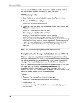 80
Administrator Guide
For a list of current RBL’s, see the Comparison of DNS blacklists article at
http://en.wikipedia.org/wiki/Comparison_of_DNS_blacklists.
Add RBLs Using the CLI
1. Log in to the server and go to the Zimbra directory. Type su -zimbra.
2. To view which RBLs are set, type
zmprov gacf | grep zimbraMtaRestriction
3. To add any new RBL types, you must list the existing RBLs and the new
RBLs all in one command.
zmprov mcf zimbraMtaRestriction [RBL type]
For example, to add all possible restrictions:
zmprov mcf zimbraMtaRestriction reject_invalid_hostname
zimbraMtaRestriction reject_non-fqdn_hostname zimbraMtaRestriction
reject_non_fqdn_sender zimbraMtaRestriction “reject_rbl_client cbl.abuseat.org”
zimbraMtaRestriction “reject_rbl_client bl.spamcop.net” zimbraMtaRestriction
“reject_rbl_client dnsbl.sorbs.net” zimbraMtaRestriction “reject_rbl_client
sbl.spamhaus.org” zimbraMtaRestriction “reject_rbl_client relays.mail-
abuse.org”
Note: Use quotes when typing RBL types that are two words.
Setting Global Rule for Messages Marked as Both Spam and Whitelist
When you use a third-party application to filter messages for spam before
messages are received by ZCS, the ZCS global rule is to send all messages
that are marked by the third-party as spam to the junk folder. This includes
messages that are identified as spam and also identified as whitelisted
If you do not want messages that are identified as whitelisted to be sent to the
junk folder, you can configure zimbraSpamWhitelistHeader and
zimbraSpamWhitelistHeaderValue to pass these messages to the user’s
mailbox. This global rule is not related to the Zimbra MTA spam filtering rules.
Messages are still passed through a user’s filter rules.
Procedure
1. To search the message for a whitelist header, type
zmprov mcf zimbraSpamWhitelistHeader <X-Whitelist-Flag>
2. To set the value, type
zmprov mcf zimbraSpamWhitelistHeaderValue <value_of_third-party_white-
lists_messages>
 