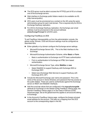 82
Administrator Guide
 The ZCS server must be able to access the HTTP(S) port of IIS on at least
one of the Exchange servers.
 Web interface to Exchange public folders needs to be available via IIS.
(http://server/public/)
 ZCS users must be provisioned as a contact on the AD using the same
administrative group for each mail domain. This is required only for ZCS to
Exchange free/busy replication.
 For ZCS to Exchange free/busy replication, the Exchange user email
address must be provisioned in the account attribute
zimbraForeignPrincipal for all ZCS users.
Configuring Free/Busy on ZCS
To set Free/Busy Interoperability up from the administration console, the
global config, Domain, COS and Account settings must be configured as
described here.
 Either globally or by domain configure the Exchange server settings.
• Microsoft Exchange Server URL. This is the Web interface to the
Exchange.
• Microsoft Exchange Authentication Scheme, either Basic or Form.
• Basic is authentication to Exchange via HTTP basic authentication.
• Form is authentication to Exchange as HTML form based
authentication.
• Microsoft Exchange Server Type, either WebDav or ews
• Select WebDAV to support free/busy with Exchange 2003 or
Exchange 2007.
• Select ews (Exchange Web Service) to support free/busy with
Exchange 2010, SP1.
 Include the Microsoft Exchange user name and password. This is the
name of the account in Active Directory and password that has access to
the public folders. These are used to authenticate against the Exchange
server on REST and WebDAV interfaces.
 Add the o and ou values that are configured in the legacyExchangeDN
attribute for Exchange on the Global Config Free/Busy Interop page, the
Domain Free/Busy Interop page or on the Class of Service (COS)
Advanced page. Set at the global level this applies to all accounts talking
to Exchange.
 In the Account’s Free/Busy Interop page, configure the foreign principal
email address for the account. This sets up a mapping from the ZCS
account to the corresponding object in the AD.
 