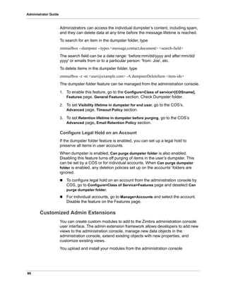 86
Administrator Guide
Administrators can access the individual dumpster’s content, including spam,
and they can delete data at any time before the message lifetime is reached.
To search for an item in the dumpster folder, type
zmmailbox --dumpster --types <message,contact,document> <search-field>
The search field can be a date range: 'before:mm/dd/yyyy and after:mm/dd/
yyyy' or emails from or to a particular person: 'from: Joe', etc.
To delete items in the dumpster folder, type
zmmailbox -z -m <user@example.com> -A dumpsterDeleteItem <item-ids>
The dumpster folder feature can be managed from the administration console.
1. To enable this feature, go to the Configure>Class of service>[COSname],
Features page, General Features section. Check Dumpster folder.
2. To set Visibility lifetime in dumpster for end user, go to the COS’s,
Advanced page, Timeout Policy section.
3. To set Retention lifetime in dumpster before purging, go to the COS’s
Advanced page, Email Retention Policy section.
Configure Legal Hold on an Account
If the dumpster folder feature is enabled, you can set up a legal hold to
preserve all items in user accounts.
When dumpster is enabled, Can purge dumpster folder is also enabled.
Disabling this feature turns off purging of items in the user’s dumpster. This
can be set by a COS or for individual accounts. When Can purge dumpster
folder is enabled, any deletion policies set up on the accounts’ folders are
ignored.
 To configure legal hold on an account from the administration console by
COS, go to Configure>Class of Service>Features page and deselect Can
purge dumpster folder.
 For individual accounts, go to Manage>Accounts and select the account.
Disable the feature on the Features page.
Customized Admin Extensions
You can create custom modules to add to the Zimbra administration console
user interface. The admin extension framework allows developers to add new
views to the administration console, manage new data objects in the
administration console, extend existing objects with new properties, and
customize existing views.
You upload and install your modules from the administration console
 