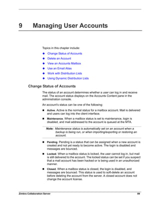 Zimbra Collaboration Server 89
9 Managing User Accounts
Topics in this chapter include:
Change Status of Accounts
Delete an Account
View an Accounts Mailbox
Use an Email Alias
Work with Distribution Lists
Using Dynamic Distribution Lists
Change Status of Accounts
The status of an account determines whether a user can log in and receive
mail. The account status displays on the Accounts Content pane in the
administration console.
An account’s status can be one of the following:
 Active. Active is the normal status for a mailbox account. Mail is delivered
and users can log into the client interface.
 Maintenance. When a mailbox status is set to maintenance, login is
disabled, and mail addressed to the account is queued at the MTA.
Note: Maintenance status is automatically set on an account when a
backup is being run, or when importing/exporting or restoring an
account.
 Pending. Pending is a status that can be assigned when a new account is
created and not yet ready to become active. The login is disabled and
messages are bounced.
 Locked. When a mailbox status is locked, the user cannot log in, but mail
is still delivered to the account. The locked status can be set if you suspect
that a mail account has been hacked or is being used in an unauthorized
manner.
 Closed. When a mailbox status is closed, the login is disabled, and
messages are bounced. This status is used to soft-delete an account
before deleting the account from the server. A closed account does not
change the account license.
 