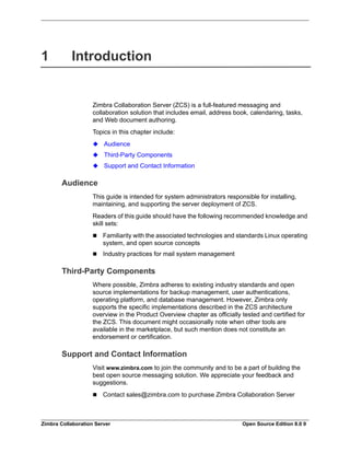 Zimbra Collaboration Server Open Source Edition 8.0 9
1 Introduction
Zimbra Collaboration Server (ZCS) is a full-featured messaging and
collaboration solution that includes email, address book, calendaring, tasks,
and Web document authoring.
Topics in this chapter include:
Audience
Third-Party Components
Support and Contact Information
Audience
This guide is intended for system administrators responsible for installing,
maintaining, and supporting the server deployment of ZCS.
Readers of this guide should have the following recommended knowledge and
skill sets:
 Familiarity with the associated technologies and standards Linux operating
system, and open source concepts
 Industry practices for mail system management
Third-Party Components
Where possible, Zimbra adheres to existing industry standards and open
source implementations for backup management, user authentications,
operating platform, and database management. However, Zimbra only
supports the specific implementations described in the ZCS architecture
overview in the Product Overview chapter as officially tested and certified for
the ZCS. This document might occasionally note when other tools are
available in the marketplace, but such mention does not constitute an
endorsement or certification.
Support and Contact Information
Visit www.zimbra.com to join the community and to be a part of building the
best open source messaging solution. We appreciate your feedback and
suggestions.
 Contact sales@zimbra.com to purchase Zimbra Collaboration Server
 