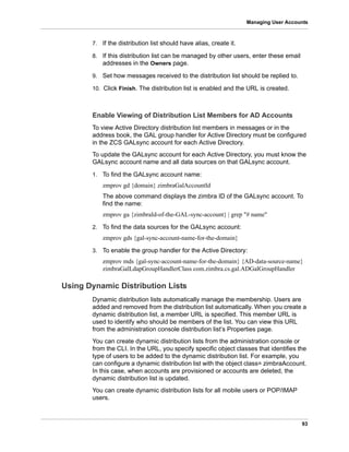 93
Managing User Accounts
7. If the distribution list should have alias, create it.
8. If this distribution list can be managed by other users, enter these email
addresses in the Owners page.
9. Set how messages received to the distribution list should be replied to.
10. Click Finish. The distribution list is enabled and the URL is created.
Enable Viewing of Distribution List Members for AD Accounts
To view Active Directory distribution list members in messages or in the
address book, the GAL group handler for Active Directory must be configured
in the ZCS GALsync account for each Active Directory.
To update the GALsync account for each Active Directory, you must know the
GALsync account name and all data sources on that GALsync account.
1. To find the GALsync account name:
zmprov gd {domain} zimbraGalAccountId
The above command displays the zimbra ID of the GALsync account. To
find the name:
zmprov ga {zimbraId-of-the-GAL-sync-account} | grep "# name"
2. To find the data sources for the GALsync account:
zmprov gds {gal-sync-account-name-for-the-domain}
3. To enable the group handler for the Active Directory:
zmprov mds {gal-sync-account-name-for-the-domain} {AD-data-source-name}
zimbraGalLdapGroupHandlerClass com.zimbra.cs.gal.ADGalGroupHandler
Using Dynamic Distribution Lists
Dynamic distribution lists automatically manage the membership. Users are
added and removed from the distribution list automatically. When you create a
dynamic distribution list, a member URL is specified. This member URL is
used to identify who should be members of the list. You can view this URL
from the administration console distribution list’s Properties page.
You can create dynamic distribution lists from the administration console or
from the CLI. In the URL, you specify specific object classes that identifies the
type of users to be added to the dynamic distribution list. For example, you
can configure a dynamic distribution list with the object class= zimbraAccount.
In this case, when accounts are provisioned or accounts are deleted, the
dynamic distribution list is updated.
You can create dynamic distribution lists for all mobile users or POP/IMAP
users.
 