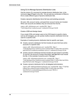 96
Administrator Guide
Using CLI to Manage Dynamic Distribution Lists
Use the zmprov CLI command to manage dynamic distribution lists. In the
command, ldap:///??sub? is the URL. You can add any combination of filters to
this to create different types of dynamic distribution lists.
Create a dynamic distribution list of all new and existing accounts
All users, GAL account names, and spam/ham account names are included.
When user accounts are deleted, they are removed from the list.
zmprov cddl <all@domain.com> memberURL ‘ldap:///
??sub?(objectClass=zimbraAccount)’ zimbraIsACLGroup FALSE
Create a COS and Assign Users
If you create COSs and assign users to the COS based on specific criteria,
such as all managers, you can quickly modify a dynamic distribution list to be
used for a specific COS.
Examples of creating dynamic distribution lists for specific user types.
 Create a dynamic distribution list that includes all users that have active
accounts in a specific COS.
zmprov cddl <allusers@domain.com> memberURL ‘ldap:///
??sub?(&(objectClass-zimbraAccount) (zimbraCOSId=513e02e-9abc-4acf-863a-
6dccf38252e3) (zimbraAccountStatus=active) )’ zimbraIsACLGroup FALSE
 Create a dynamic distribution list that includes all users based on job titles.
To use this, the account’s Contact Information Job Title field must include
the title. In this example it would be set to “Manager”.
zmprov cddl <allmanagers@domain.com> memberURL ‘ldap:///
??sub?(&(objectClass-zimbraAccount) (zimbraCOSId=513e02e-9abc-4acf-863a-
6dccf38252e3) (title=Manager) )’ zimbraIsACLGroup FALSE
 Create a dynamic distribution list for all delegated administrators.
zmprov cddl <alldelegatedadmins@domain.com> memberURL ‘ldap:///??sub?(&
(objectClass-zimbraAccount) (zimbraCOSId=513e02e-9abc-4acf-863a-
6dccf38252e3) (zimbraIsDelegatedADminAccount=TRUE) )’
zimbraIsACLGroup FALSE

 