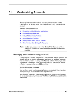 Zimbra Collaboration Server 97
10 Customizing Accounts
This chapter describes the features and user preferences that can be
configured for an account either from the assigned COS or in an individual
account.
Topics in this chapter include:
Messaging and Collaboration Applications
Email Messaging Features
Set Up Address Book Features
Set Up Calendar Features
Setting Zimbra Web Client UI Themes
Other Configuration Settings for Accounts
Note: Mailbox features are enabled for Zimbra Web Client users. When
IMAP or POP clients are used, users might not have these features
available.
Messaging and Collaboration Applications
Configuring the COS and assigning a COS to accounts lets you configure the
default settings for account features and restrictions for groups of accounts.
Individual accounts can be configured differently and any changes you make
override the COS setting. When you update the COS, the changes are not
reflected in accounts that have COS overrides.
Email Messaging Features
You configure which email messaging features are enabled. Users can then
manage many of the enabled features as preferences.
The default is to let users manage their preferences, but you can choose not
to let users set account preferences. The following ZWC Features tables lists
the features.
 