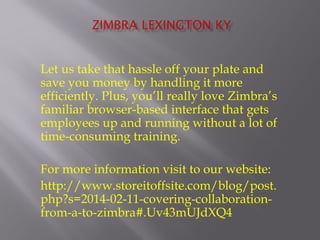 Let us take that hassle off your plate and 
save you money by handling it more 
efficiently. Plus, you’ll really love Zimbra’s 
familiar browser-based interface that gets 
employees up and running without a lot of 
time-consuming training. 
For more information visit to our website: 
http://www.storeitoffsite.com/blog/post. 
php?s=2014-02-11-covering-collaboration-from- 
a-to-zimbra#.Uv43mUJdXQ4 

