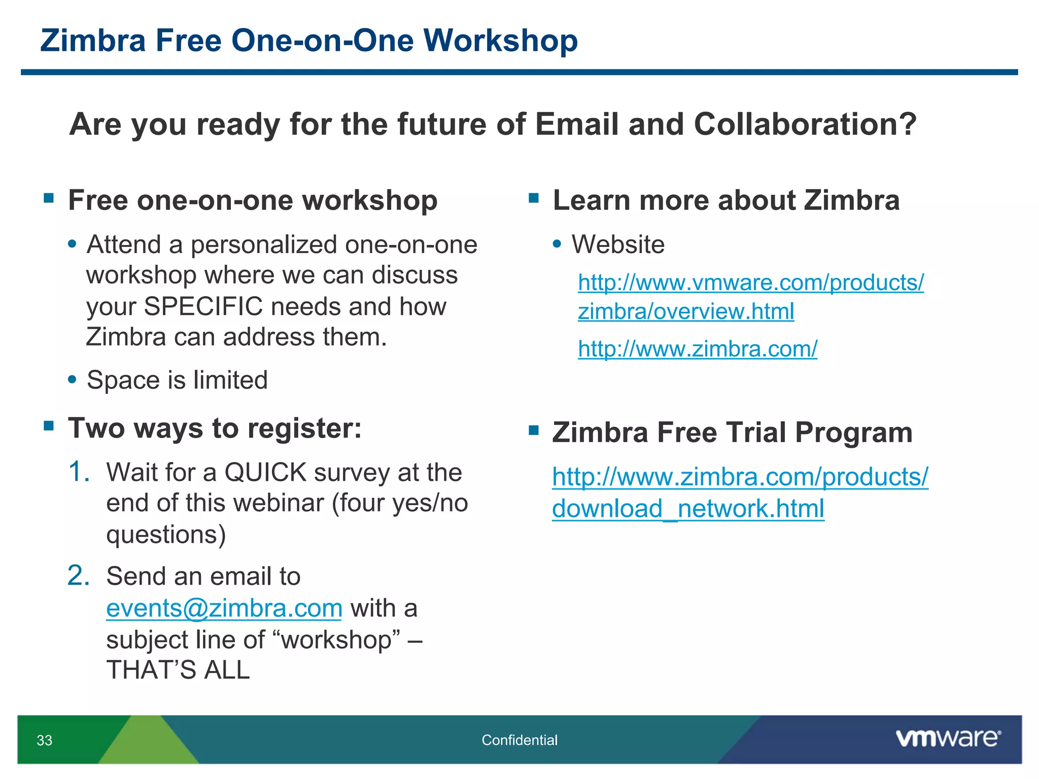 33 Confidential
Zimbra Free One-on-One Workshop
§  Free one-on-one workshop
•  Attend a personalized one-on-one
workshop where we can discuss
your SPECIFIC needs and how
Zimbra can address them.
•  Space is limited
§  Two ways to register:
1.  Wait for a QUICK survey at the
end of this webinar (four yes/no
questions)
2.  Send an email to
events@zimbra.com with a
subject line of “workshop” –
THAT’S ALL
§  Learn more about Zimbra
•  Website
http://www.vmware.com/products/
zimbra/overview.html
http://www.zimbra.com/
§  Zimbra Free Trial Program
http://www.zimbra.com/products/
download_network.html
Are you ready for the future of Email and Collaboration?
 