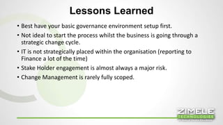 Lessons Learned 
• Best have your basic governance environment setup first. 
• Not ideal to start the process whilst the business is going through a 
strategic change cycle. 
• IT is not strategically placed within the organisation (reporting to 
Finance a lot of the time) 
• Stake Holder engagement is almost always a major risk. 
• Change Management is rarely fully scoped. 
16 
 