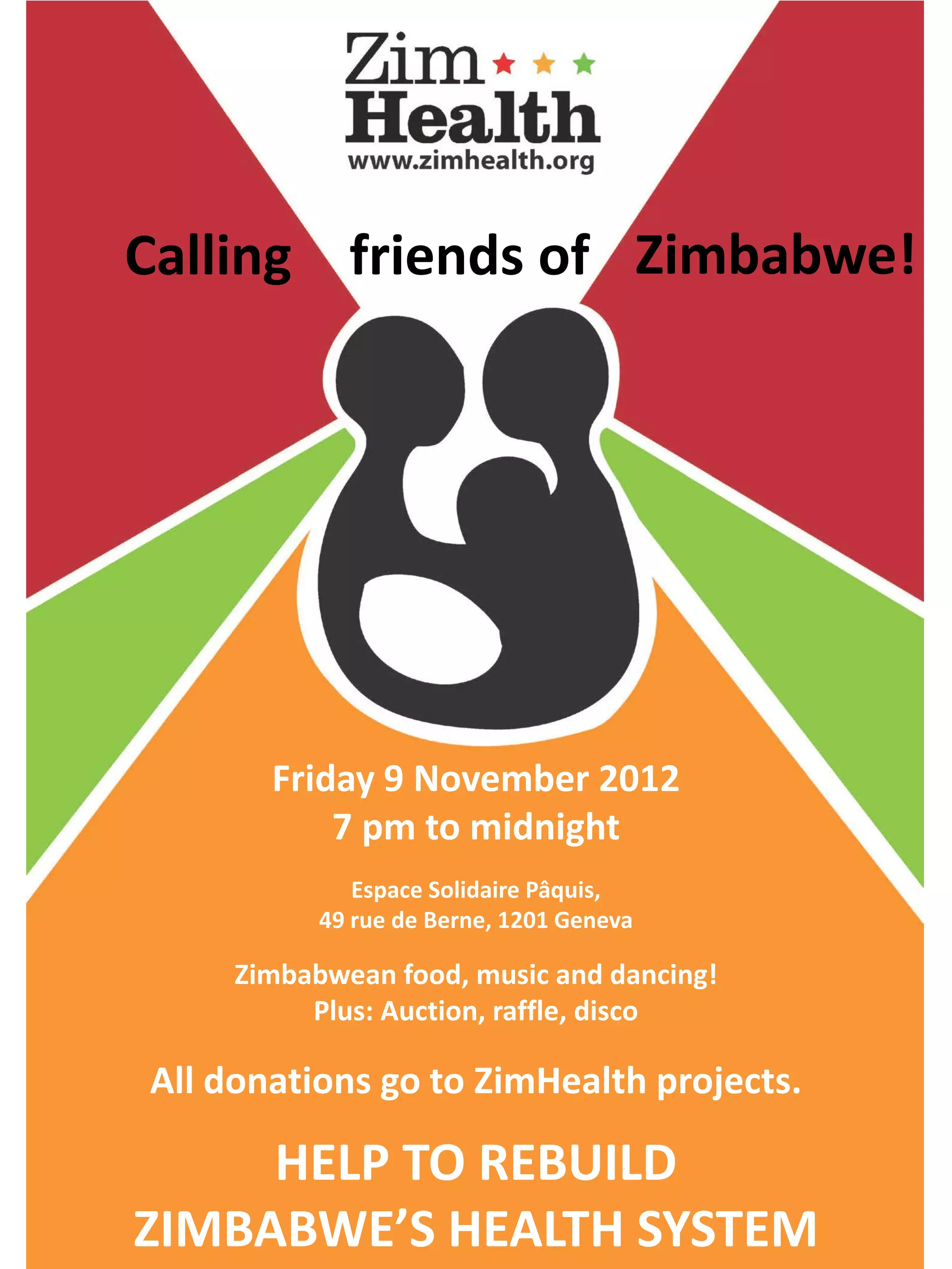 Calling friends of Zimbabwe!
Friday 9 November 2012
7 pm to midnight
Espace Solidaire Pâquis,
49 rue de Berne, 1201 Geneva
Zimbabwean food, music and dancing!
Plus: Auction, raffle, disco
All donations go to ZimHealth projects.
HELP TO REBUILD
ZIMBABWE’S HEALTH SYSTEM