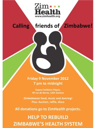 Calling friends of Zimbabwe!




       Friday 9 November 2012
           7 pm to midnight
              Espace Solidaire Pâquis,
           49 rue de Berne, 1201 Geneva

     Zimbabwean food, music and dancing!
          Plus: Auction, raffle, disco

All donations go to ZimHealth projects.

     HELP TO REBUILD
ZIMBABWE’S HEALTH SYSTEM
 