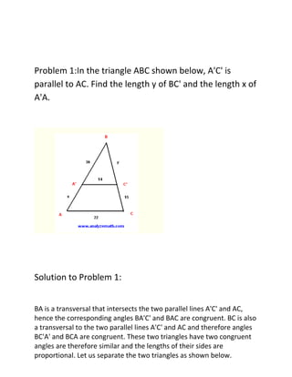 Problem 1:In the triangle ABC shown below, A'C' is
parallel to AC. Find the length y of BC' and the length x of
A'A.




Solution to Problem 1:


BA is a transversal that intersects the two parallel lines A'C' and AC,
hence the corresponding angles BA'C' and BAC are congruent. BC is also
a transversal to the two parallel lines A'C' and AC and therefore angles
BC'A' and BCA are congruent. These two triangles have two congruent
angles are therefore similar and the lengths of their sides are
proportional. Let us separate the two triangles as shown below.
 