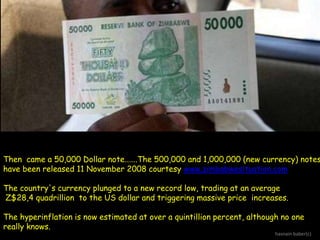 Then came a 50,000 Dollar note…….The 500,000 and 1,000,000 (new currency) notes
have been released 11 November 2008 courtesy www.zimbabwesituation.com
The country's currency plunged to a new record low, trading at an average
Z$28,4 quadrillion to the US dollar and triggering massive price increases.
The hyperinflation is now estimated at over a quintillion percent, although no one
really knows.

hasnain baber(c)

 